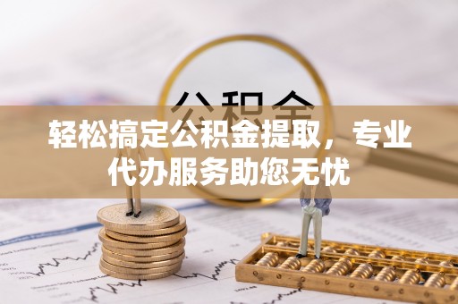 周口轻松搞定公积金提取，专业代办服务助您无忧