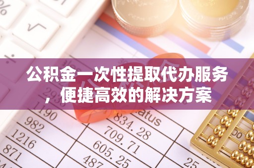 周口公积金一次性提取代办服务，便捷高效的解决方案