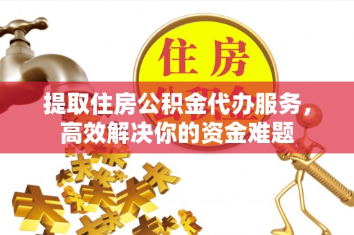周口提取住房公积金代办服务，高效解决你的资金难题