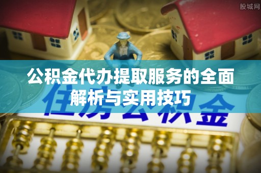 周口公积金代办提取服务的全面解析与实用技巧
