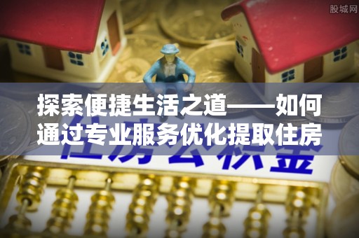 周口探索便捷生活之道——如何通过专业服务优化提取住房公积金代办体验