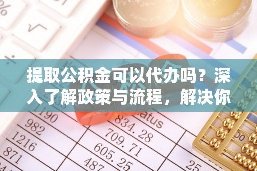 周口提取公积金可以代办吗？深入了解政策与流程，解决你的疑问