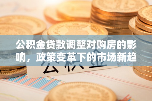 周口公积金贷款调整对购房的影响，政策变革下的市场新趋势