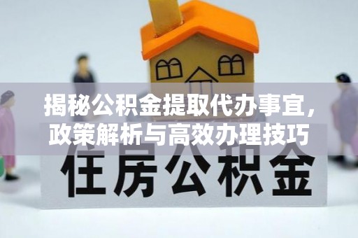 周口揭秘公积金提取代办事宜，政策解析与高效办理技巧