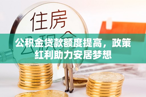 周口公积金贷款额度提高，政策红利助力安居梦想