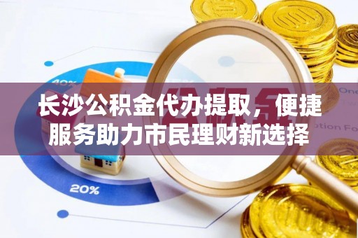 周口长沙公积金代办提取，便捷服务助力市民理财新选择