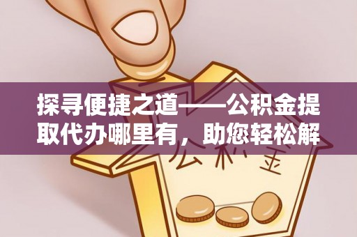 周口探寻便捷之道——公积金提取代办哪里有，助您轻松解决资金难题