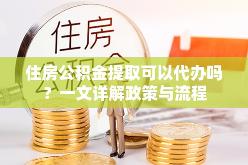 周口住房公积金提取可以代办吗？一文详解政策与流程