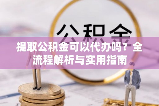 周口提取公积金可以代办吗？全流程解析与实用指南