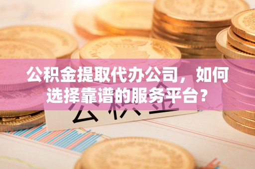 周口公积金提取代办公司，如何选择靠谱的服务平台？