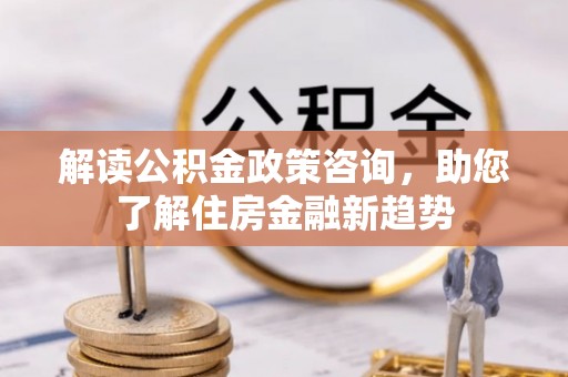 周口解读公积金政策咨询，助您了解住房金融新趋势