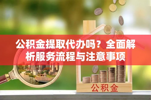 周口公积金提取代办吗？全面解析服务流程与注意事项