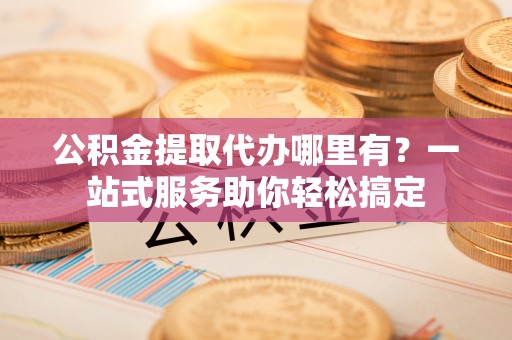 周口公积金提取代办哪里有？一站式服务助你轻松搞定