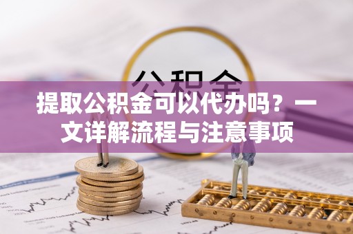 周口提取公积金可以代办吗？一文详解流程与注意事项