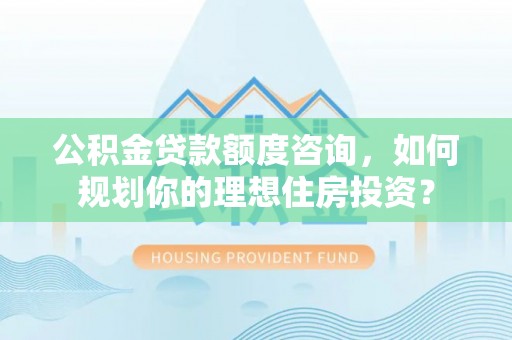 周口公积金贷款额度咨询，如何规划你的理想住房投资？