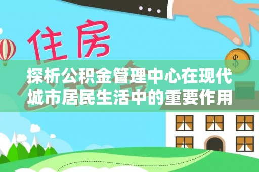 周口探析公积金管理中心在现代城市居民生活中的重要作用