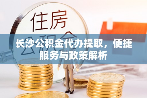周口长沙公积金代办提取，便捷服务与政策解析