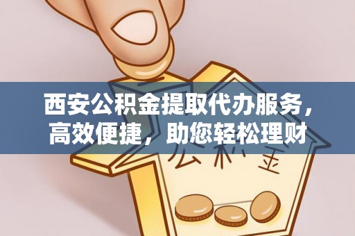 周口西安公积金提取代办服务，高效便捷，助您轻松理财
