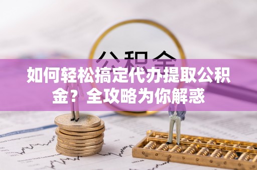 周口如何轻松搞定代办提取公积金？全攻略为你解惑