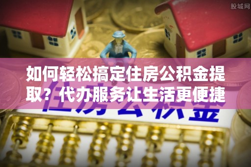 周口如何轻松搞定住房公积金提取？代办服务让生活更便捷