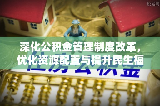 周口深化公积金管理制度改革，优化资源配置与提升民生福祉