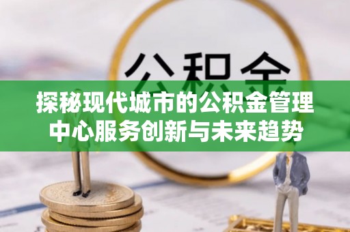 周口探秘现代城市的公积金管理中心服务创新与未来趋势
