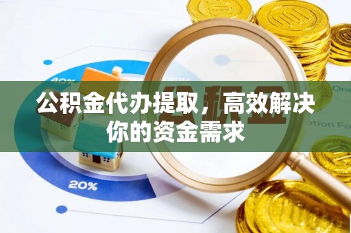 周口公积金代办提取，高效解决你的资金需求