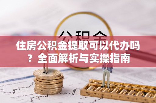 周口住房公积金提取可以代办吗？全面解析与实操指南