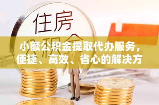 周口小额公积金提取代办服务，便捷、高效、省心的解决方案