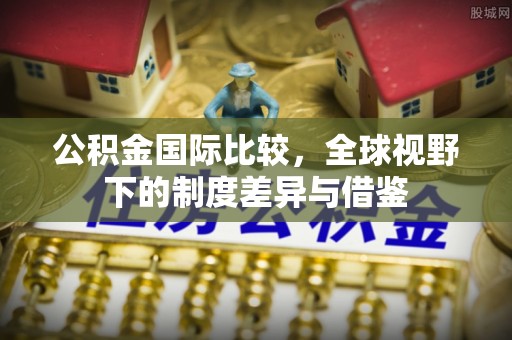 周口公积金国际比较，全球视野下的制度差异与借鉴