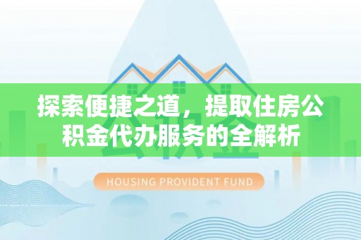 周口探索便捷之道，提取住房公积金代办服务的全解析
