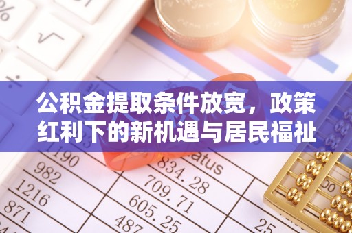 周口公积金提取条件放宽，政策红利下的新机遇与居民福祉提升