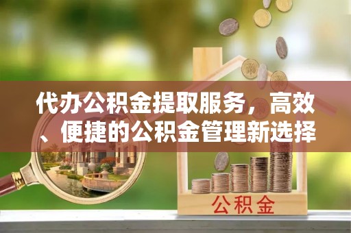 周口代办公积金提取服务，高效、便捷的公积金管理新选择
