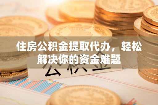 周口住房公积金提取代办，轻松解决你的资金难题