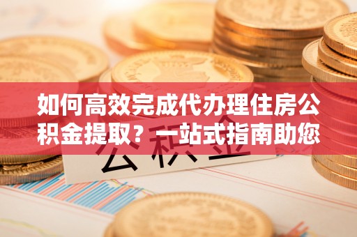 周口如何高效完成代办理住房公积金提取？一站式指南助您轻松搞定
