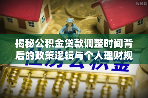 周口揭秘公积金贷款调整时间背后的政策逻辑与个人理财规划