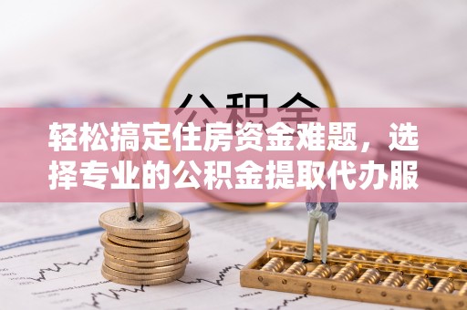 周口轻松搞定住房资金难题，选择专业的公积金提取代办服务