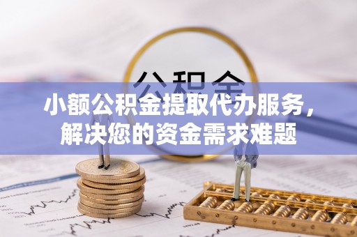 周口小额公积金提取代办服务，解决您的资金需求难题