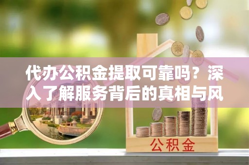 周口代办公积金提取可靠吗？深入了解服务背后的真相与风险