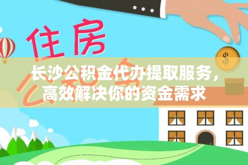 周口长沙公积金代办提取服务，高效解决你的资金需求