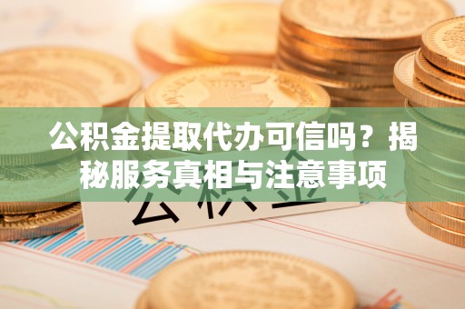 周口公积金提取代办可信吗？揭秘服务真相与注意事项