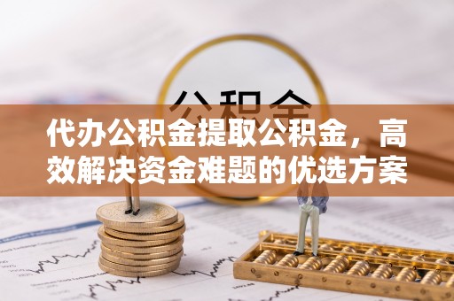 周口代办公积金提取公积金，高效解决资金难题的优选方案
