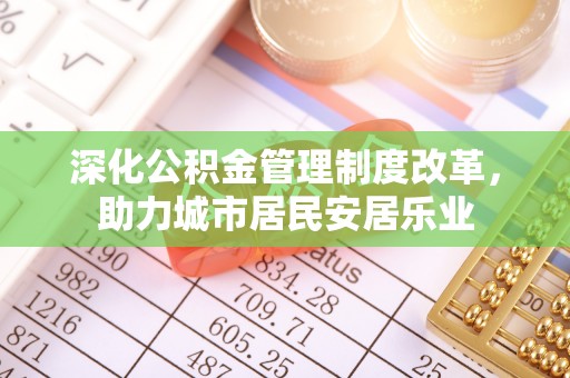周口深化公积金管理制度改革，助力城市居民安居乐业