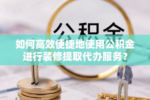 周口如何高效便捷地使用公积金进行装修提取代办服务？