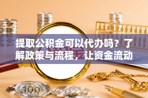 周口提取公积金可以代办吗？了解政策与流程，让资金流动更轻松
