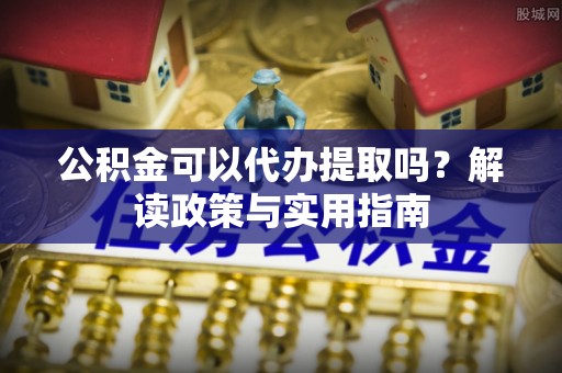 周口公积金可以代办提取吗？解读政策与实用指南