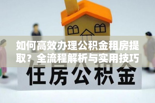 周口如何高效办理公积金租房提取？全流程解析与实用技巧
