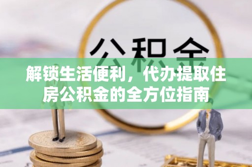 周口解锁生活便利，代办提取住房公积金的全方位指南