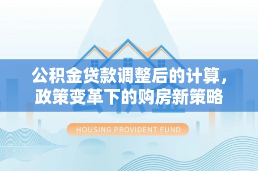周口公积金贷款调整后的计算，政策变革下的购房新策略