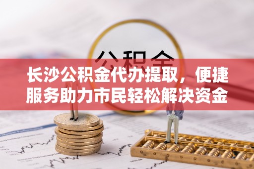 周口长沙公积金代办提取，便捷服务助力市民轻松解决资金需求